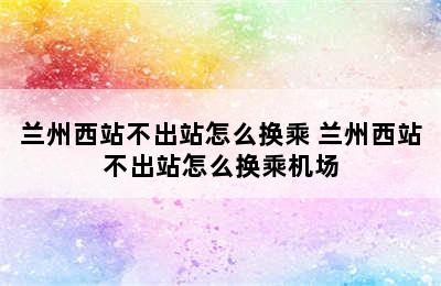 兰州西站不出站怎么换乘 兰州西站不出站怎么换乘机场